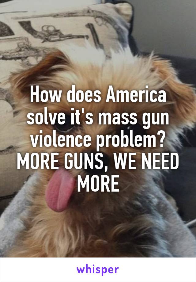 How does America solve it's mass gun violence problem? MORE GUNS, WE NEED MORE