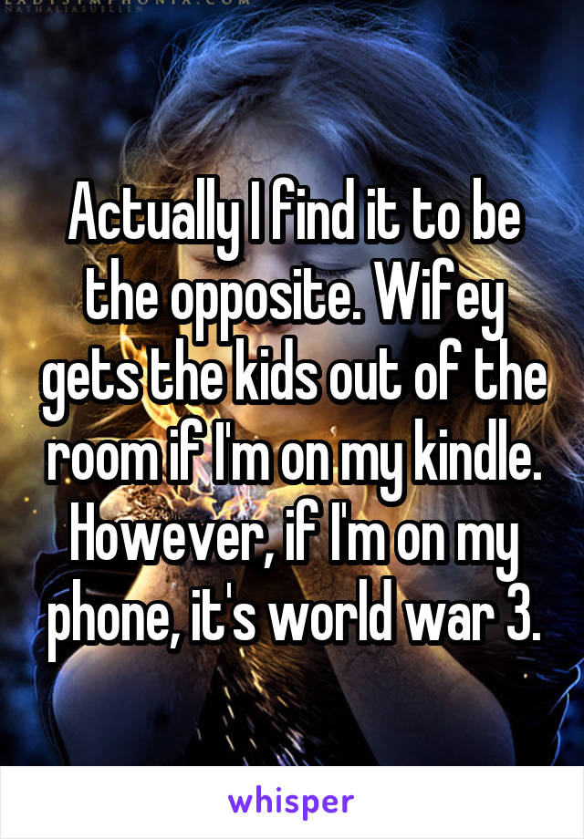 Actually I find it to be the opposite. Wifey gets the kids out of the room if I'm on my kindle. However, if I'm on my phone, it's world war 3.