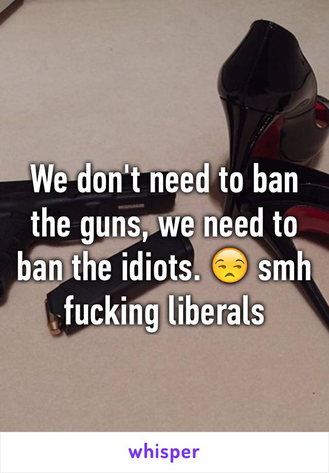 We don't need to ban the guns, we need to ban the idiots. 😒 smh fucking liberals