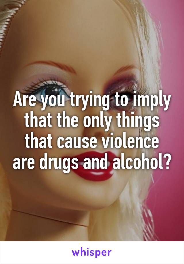 Are you trying to imply that the only things that cause violence are drugs and alcohol?