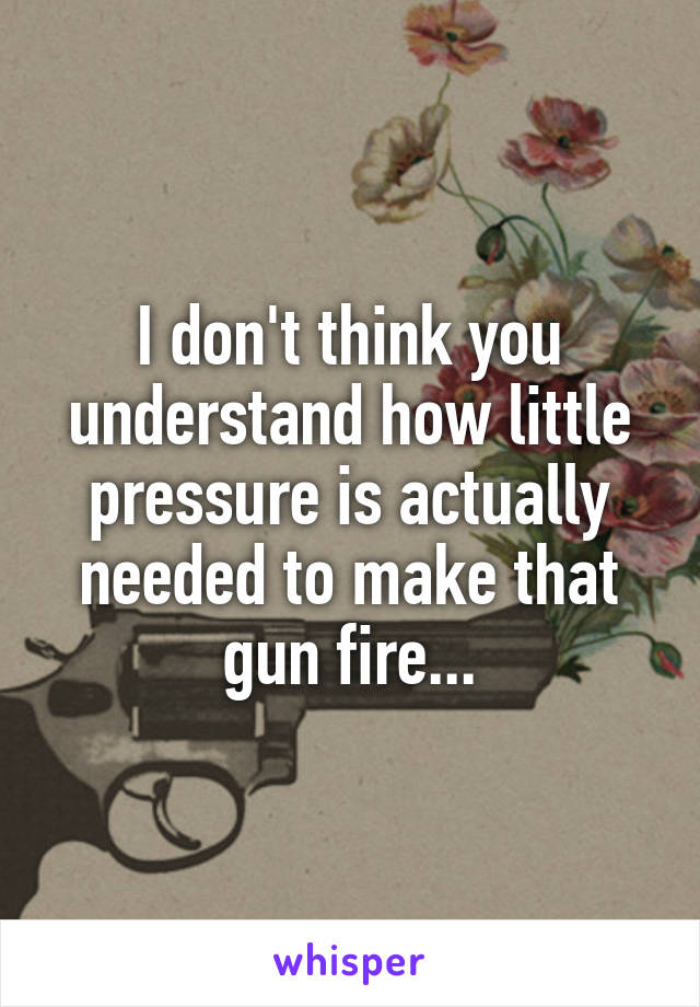 I don't think you understand how little pressure is actually needed to make that gun fire...