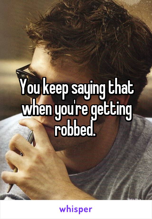 You keep saying that when you're getting robbed. 