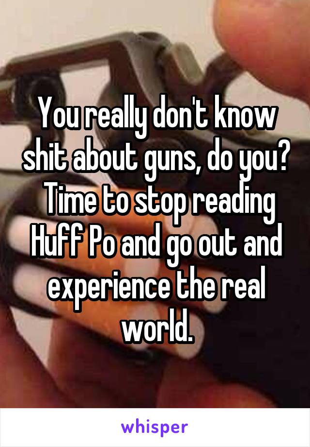 You really don't know shit about guns, do you?  Time to stop reading Huff Po and go out and experience the real world.