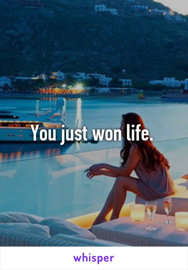 You just won life. 