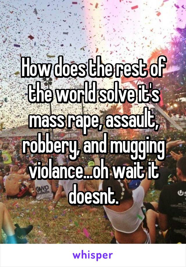 How does the rest of the world solve it's mass rape, assault, robbery, and mugging violance...oh wait it doesnt.