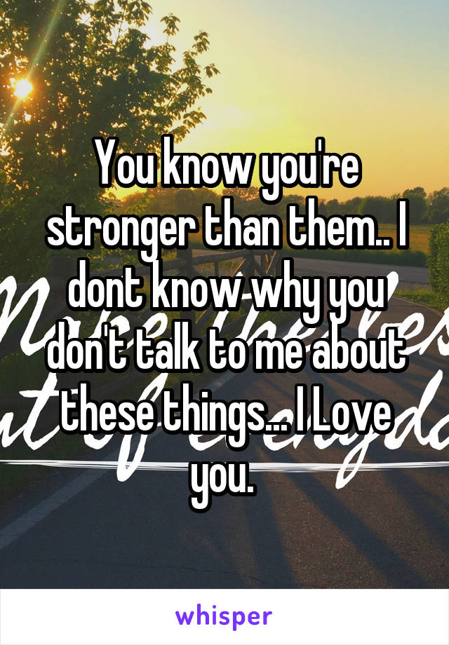 You know you're stronger than them.. I dont know why you don't talk to me about these things... I Love you. 