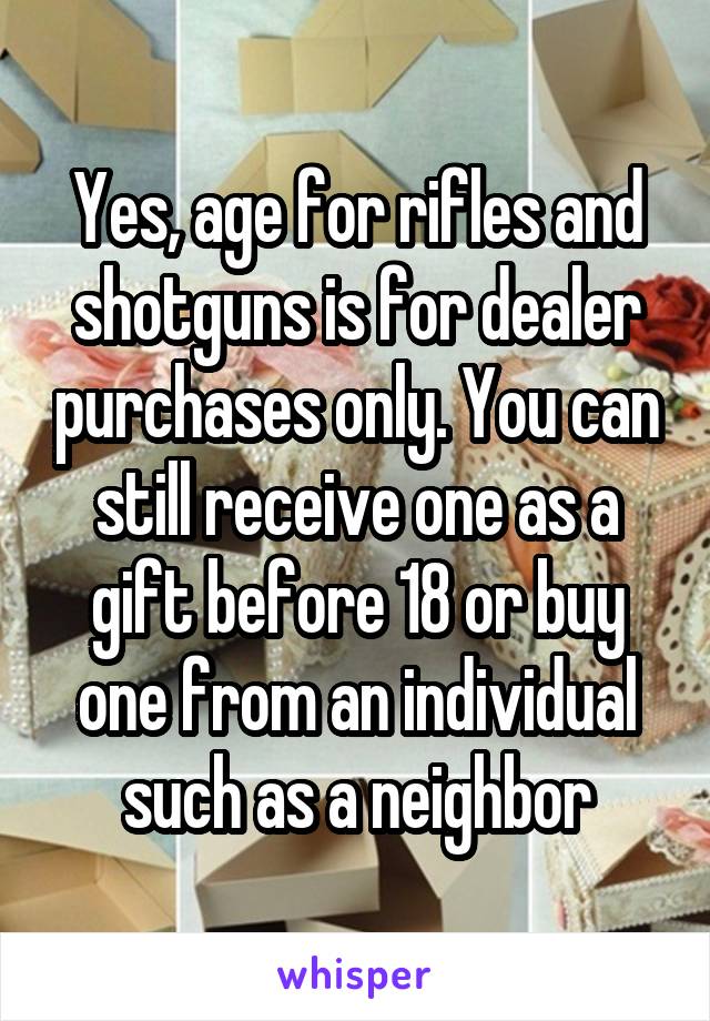 Yes, age for rifles and shotguns is for dealer purchases only. You can still receive one as a gift before 18 or buy one from an individual such as a neighbor