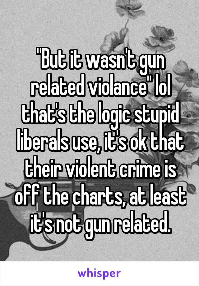 "But it wasn't gun related violance" lol that's the logic stupid liberals use, it's ok that their violent crime is off the charts, at least it's not gun related.