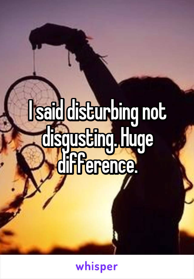 I said disturbing not disgusting. Huge difference.