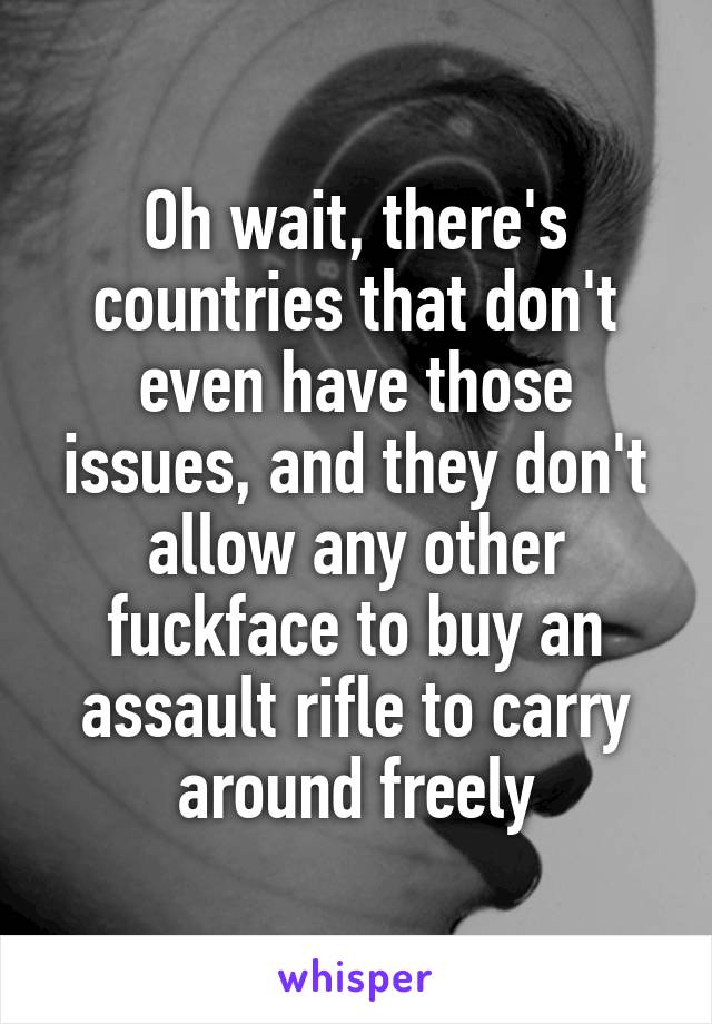 Oh wait, there's countries that don't even have those issues, and they don't allow any other fuckface to buy an assault rifle to carry around freely