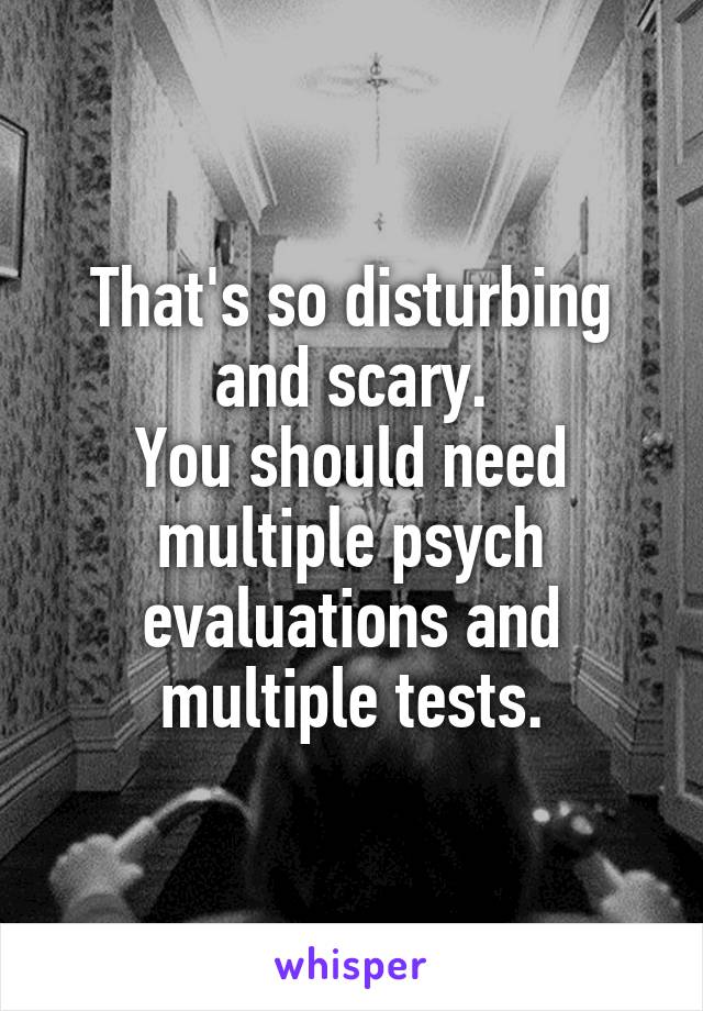 That's so disturbing and scary.
You should need multiple psych evaluations and multiple tests.