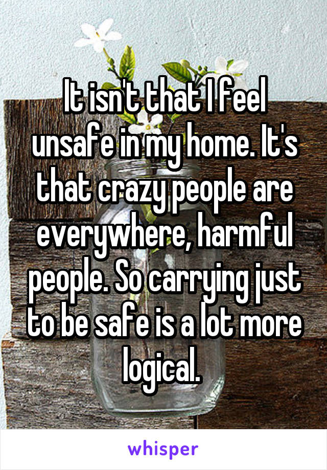 It isn't that I feel unsafe in my home. It's that crazy people are everywhere, harmful people. So carrying just to be safe is a lot more logical. 