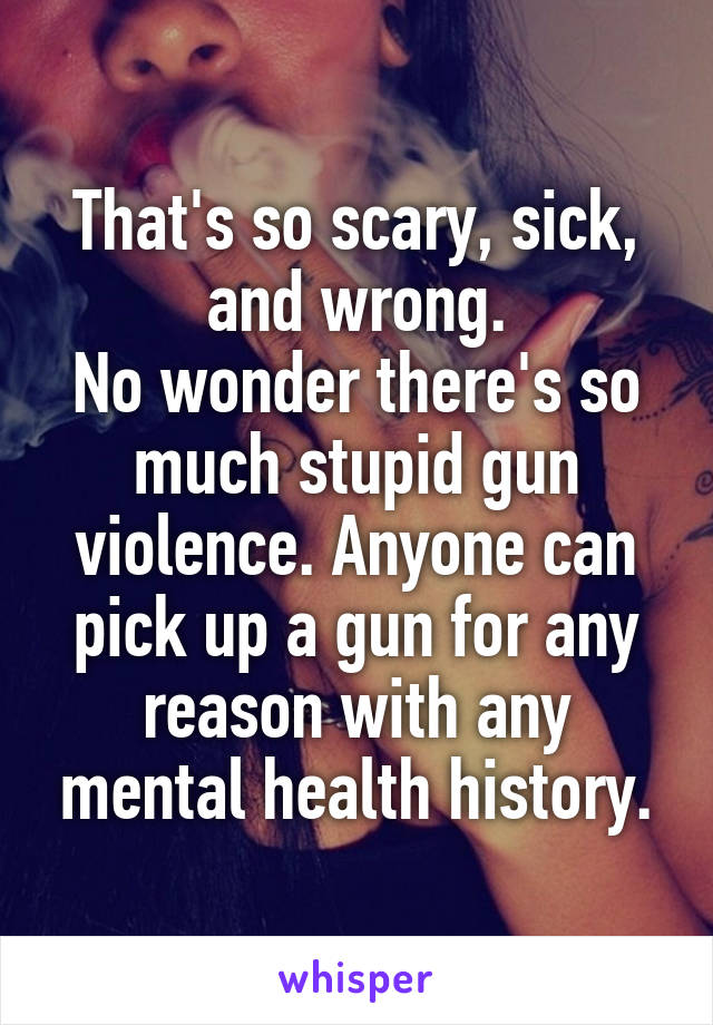 That's so scary, sick, and wrong.
No wonder there's so much stupid gun violence. Anyone can pick up a gun for any reason with any mental health history.