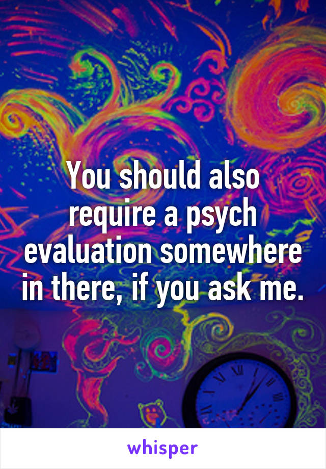 You should also require a psych evaluation somewhere in there, if you ask me.