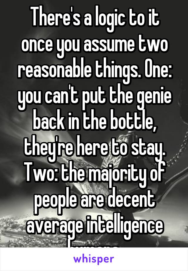 There's a logic to it once you assume two reasonable things. One: you can't put the genie back in the bottle, they're here to stay. Two: the majority of people are decent average intelligence humans.