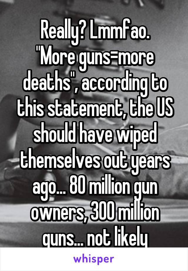 Really? Lmmfao.
"More guns=more deaths", according to this statement, the US should have wiped themselves out years ago... 80 million gun owners, 300 million guns... not likely