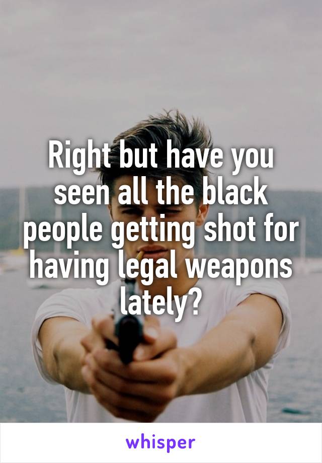 Right but have you seen all the black people getting shot for having legal weapons lately?