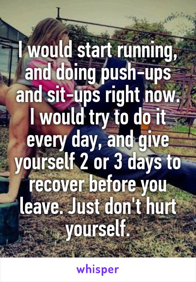 I would start running, and doing push-ups and sit-ups right now. I would try to do it every day, and give yourself 2 or 3 days to recover before you leave. Just don't hurt yourself.