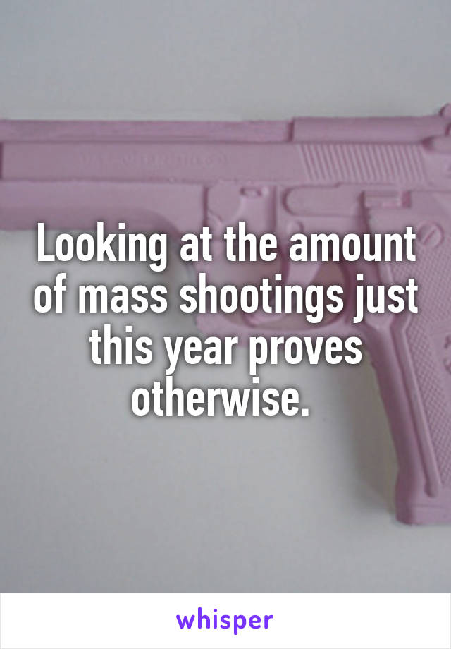 Looking at the amount of mass shootings just this year proves otherwise. 