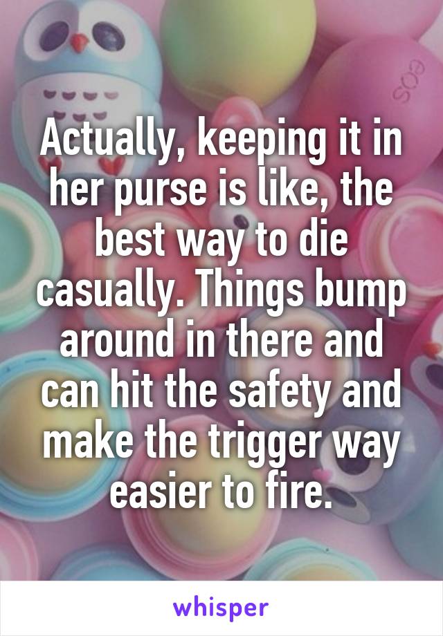 Actually, keeping it in her purse is like, the best way to die casually. Things bump around in there and can hit the safety and make the trigger way easier to fire.