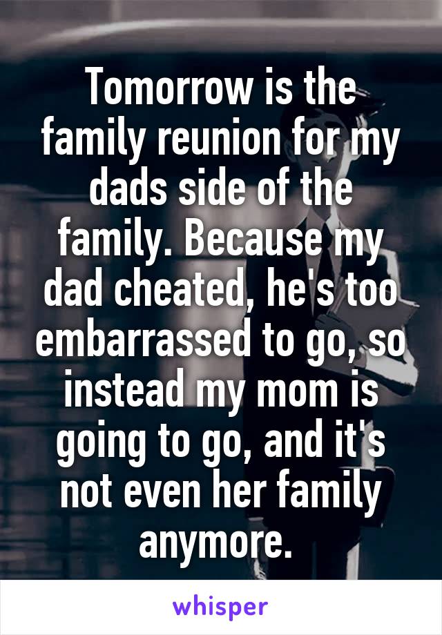 Tomorrow is the family reunion for my dads side of the family. Because my dad cheated, he's too embarrassed to go, so instead my mom is going to go, and it's not even her family anymore. 
