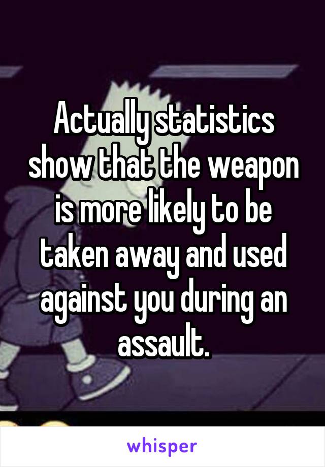 Actually statistics show that the weapon is more likely to be taken away and used against you during an assault.