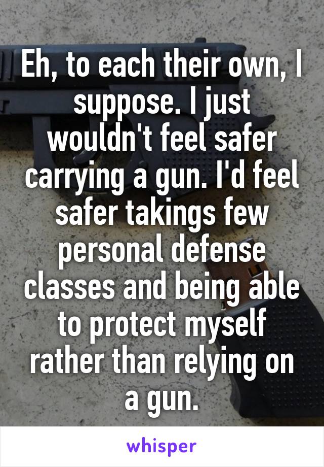 Eh, to each their own, I suppose. I just wouldn't feel safer carrying a gun. I'd feel safer takings few personal defense classes and being able to protect myself rather than relying on a gun.