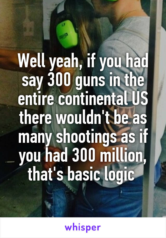 Well yeah, if you had say 300 guns in the entire continental US there wouldn't be as many shootings as if you had 300 million, that's basic logic 