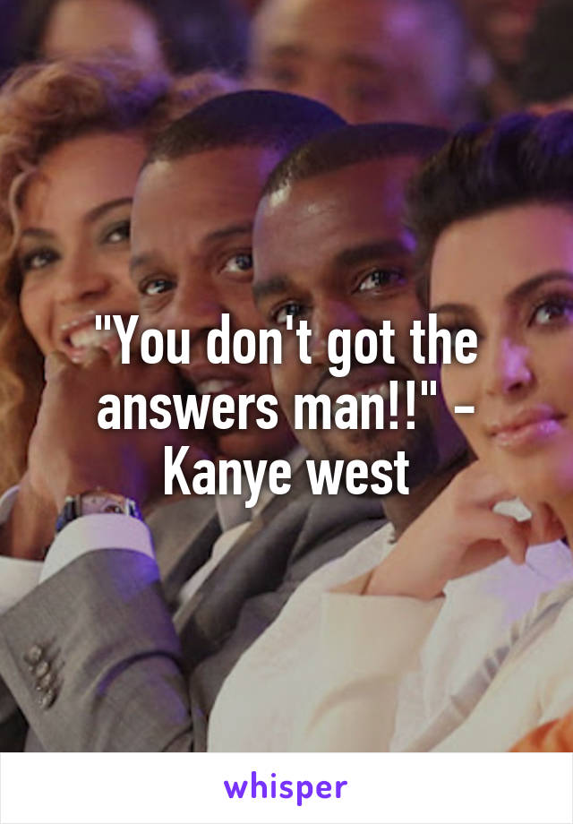 "You don't got the answers man!!" - Kanye west