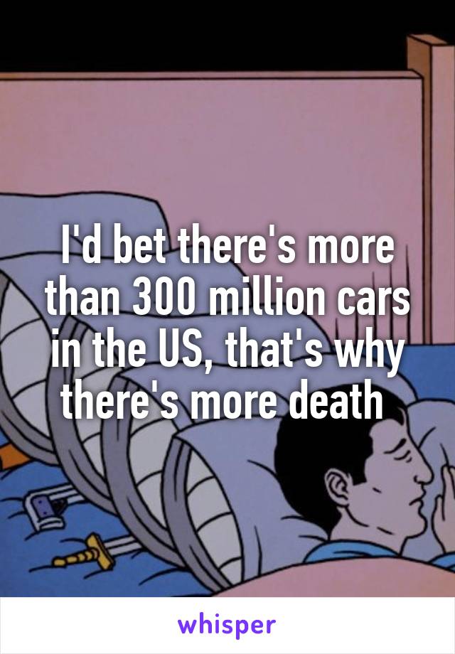 I'd bet there's more than 300 million cars in the US, that's why there's more death 