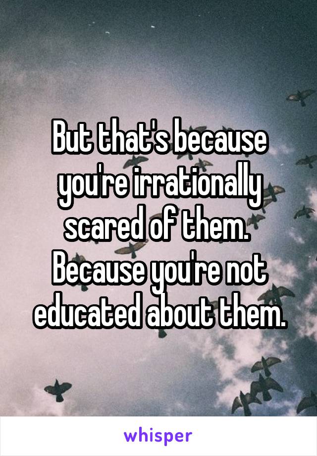 But that's because you're irrationally scared of them.  Because you're not educated about them.