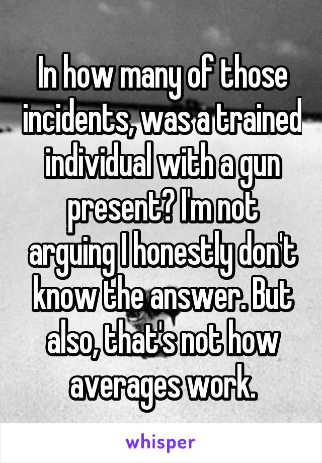 In how many of those incidents, was a trained individual with a gun present? I'm not arguing I honestly don't know the answer. But also, that's not how averages work.