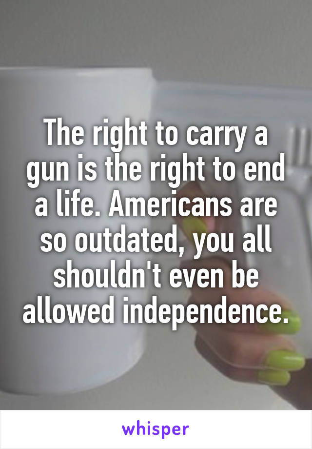 The right to carry a gun is the right to end a life. Americans are so outdated, you all shouldn't even be allowed independence.