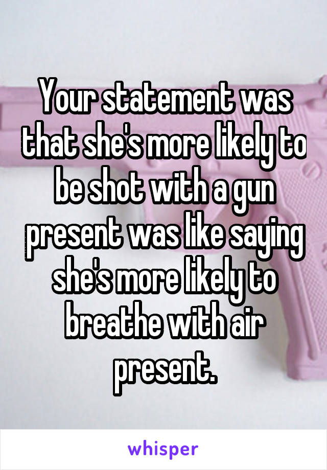 Your statement was that she's more likely to be shot with a gun present was like saying she's more likely to breathe with air present.