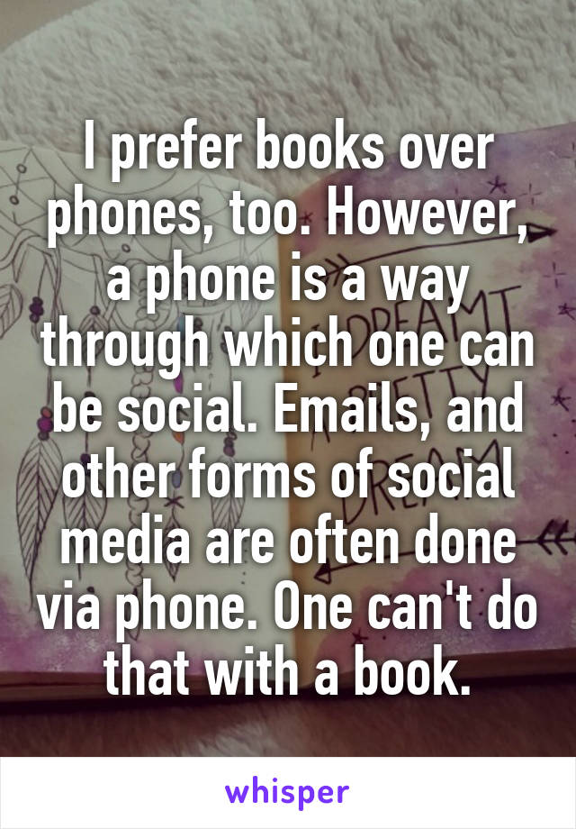 I prefer books over phones, too. However, a phone is a way through which one can be social. Emails, and other forms of social media are often done via phone. One can't do that with a book.