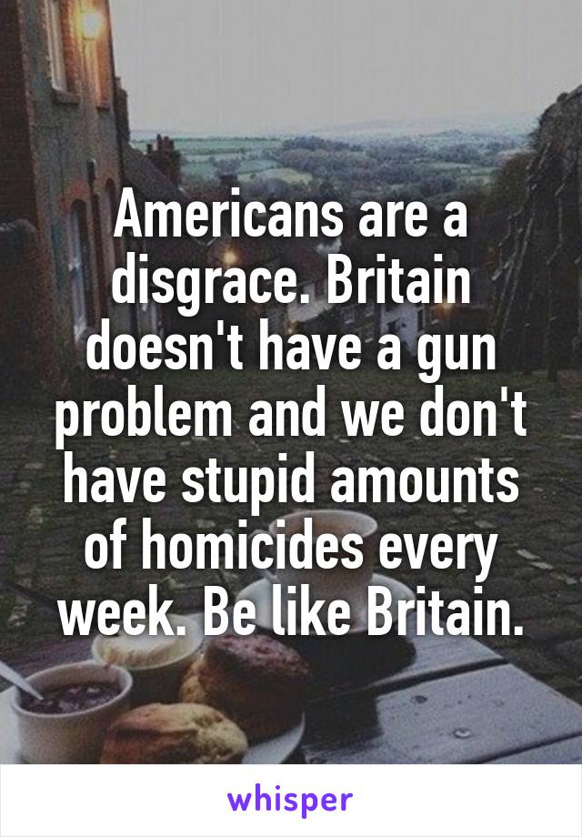 Americans are a disgrace. Britain doesn't have a gun problem and we don't have stupid amounts of homicides every week. Be like Britain.