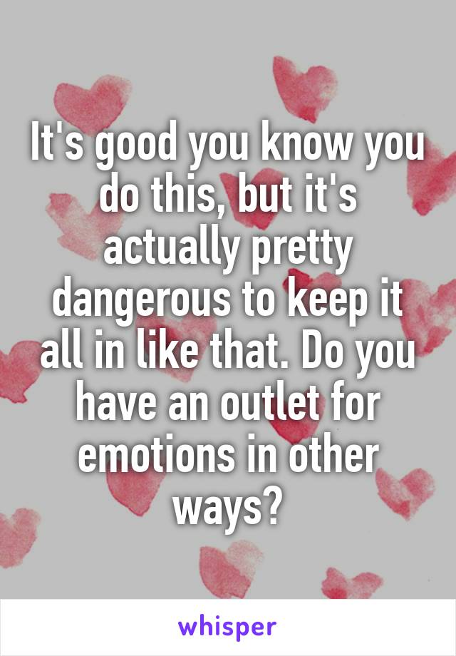 It's good you know you do this, but it's actually pretty dangerous to keep it all in like that. Do you have an outlet for emotions in other ways?