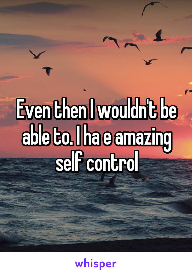 Even then I wouldn't be able to. I ha e amazing self control