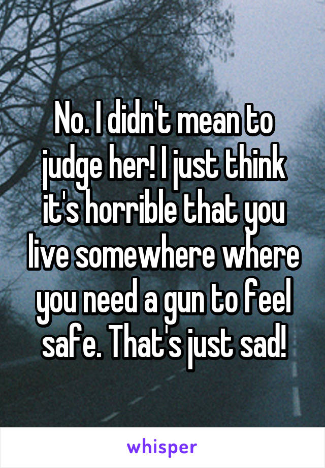 No. I didn't mean to judge her! I just think it's horrible that you live somewhere where you need a gun to feel safe. That's just sad!