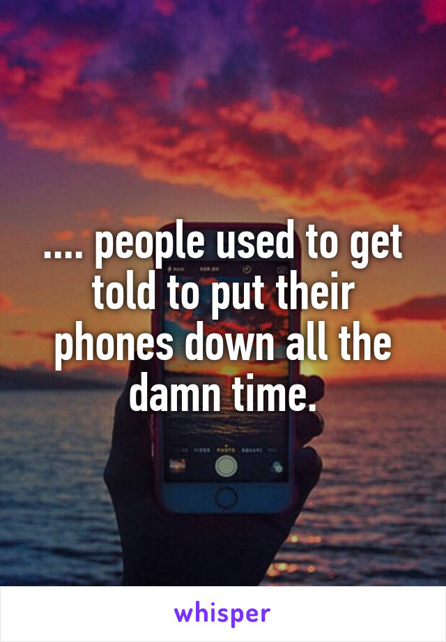 .... people used to get told to put their phones down all the damn time.