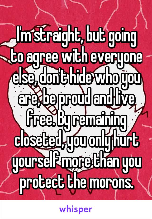 I'm straight, but going to agree with everyone else, don't hide who you are, be proud and live free. By remaining closeted, you only hurt yourself more than you protect the morons.