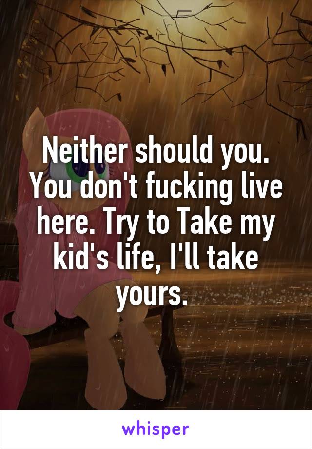 Neither should you. You don't fucking live here. Try to Take my kid's life, I'll take yours. 