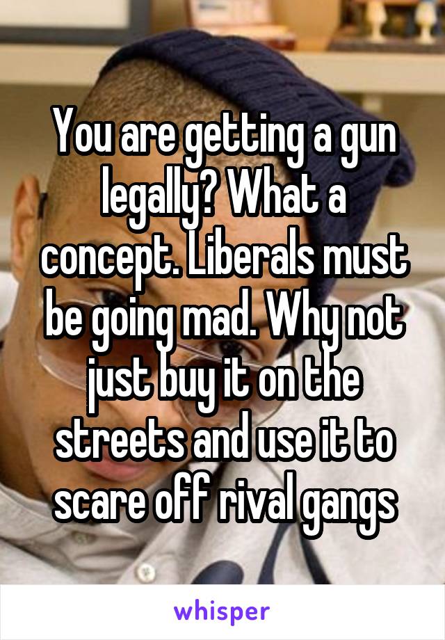 You are getting a gun legally? What a concept. Liberals must be going mad. Why not just buy it on the streets and use it to scare off rival gangs