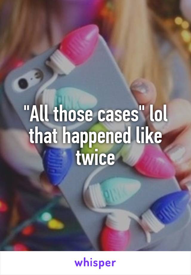 "All those cases" lol that happened like twice