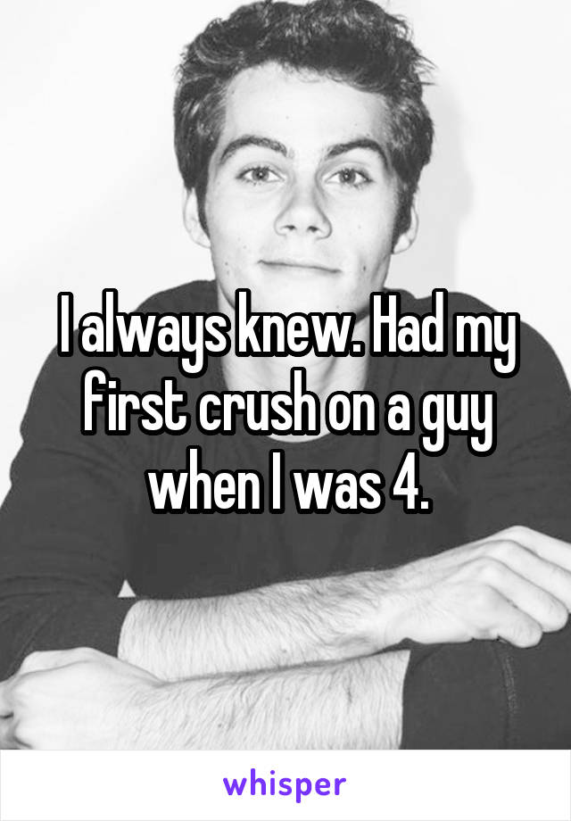 I always knew. Had my first crush on a guy when I was 4.
