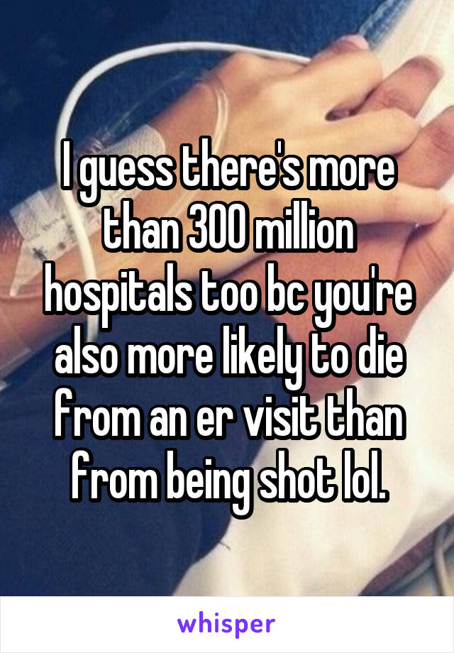 I guess there's more than 300 million hospitals too bc you're also more likely to die from an er visit than from being shot lol.