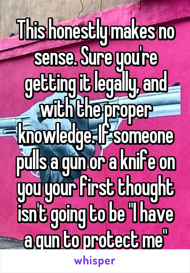 This honestly makes no sense. Sure you're getting it legally, and with the proper knowledge. If someone pulls a gun or a knife on you your first thought isn't going to be "I have a gun to protect me"