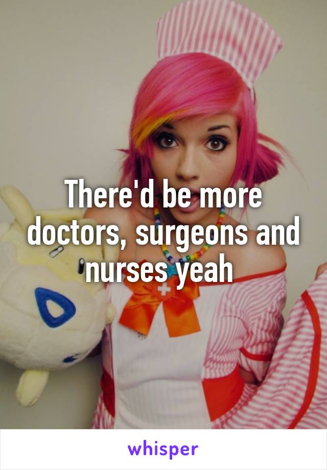 There'd be more doctors, surgeons and nurses yeah 