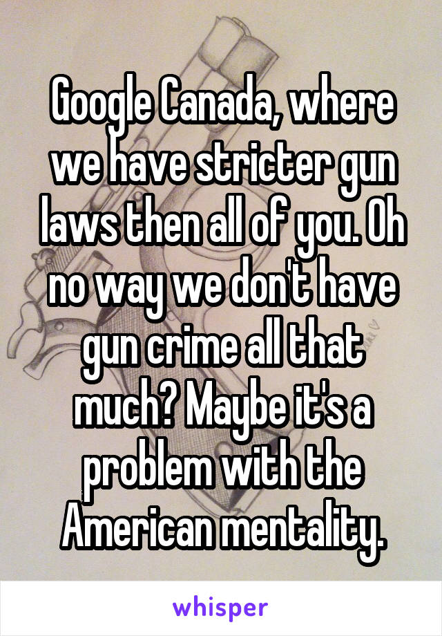 Google Canada, where we have stricter gun laws then all of you. Oh no way we don't have gun crime all that much? Maybe it's a problem with the American mentality.