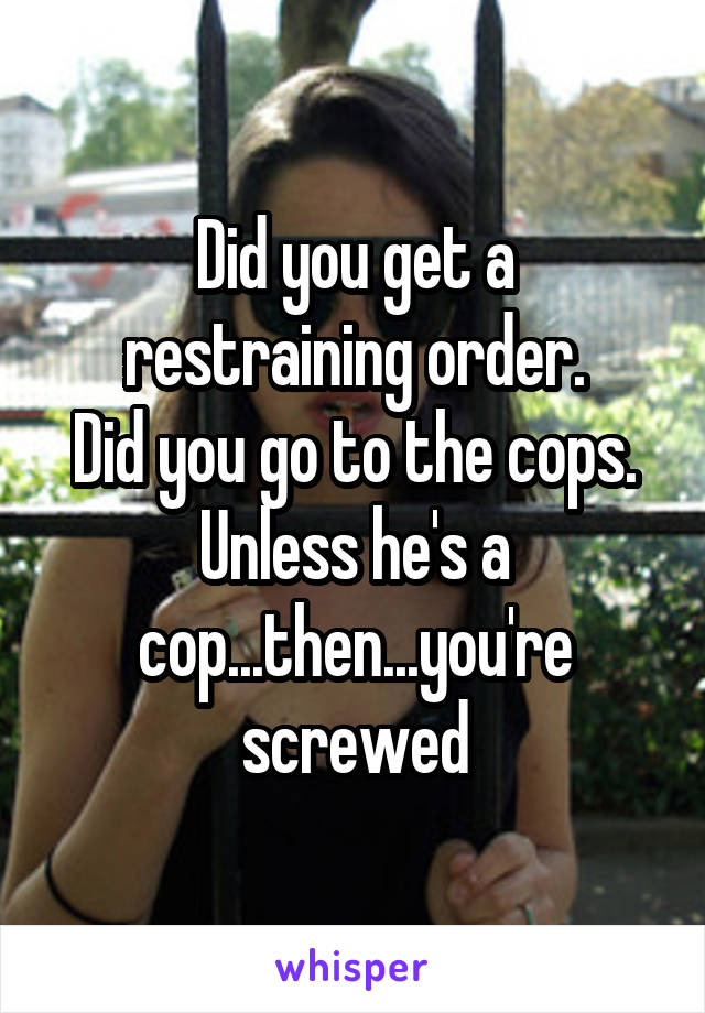 Did you get a restraining order.
Did you go to the cops.
Unless he's a cop...then...you're screwed